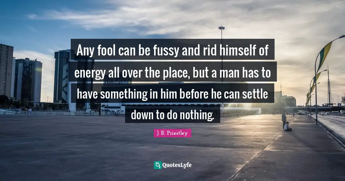 J.B. Priestley Quotes: "Any fool can be fussy and rid himself of energy all over the place, but a man has to have something in him before he can settle down to do nothing."