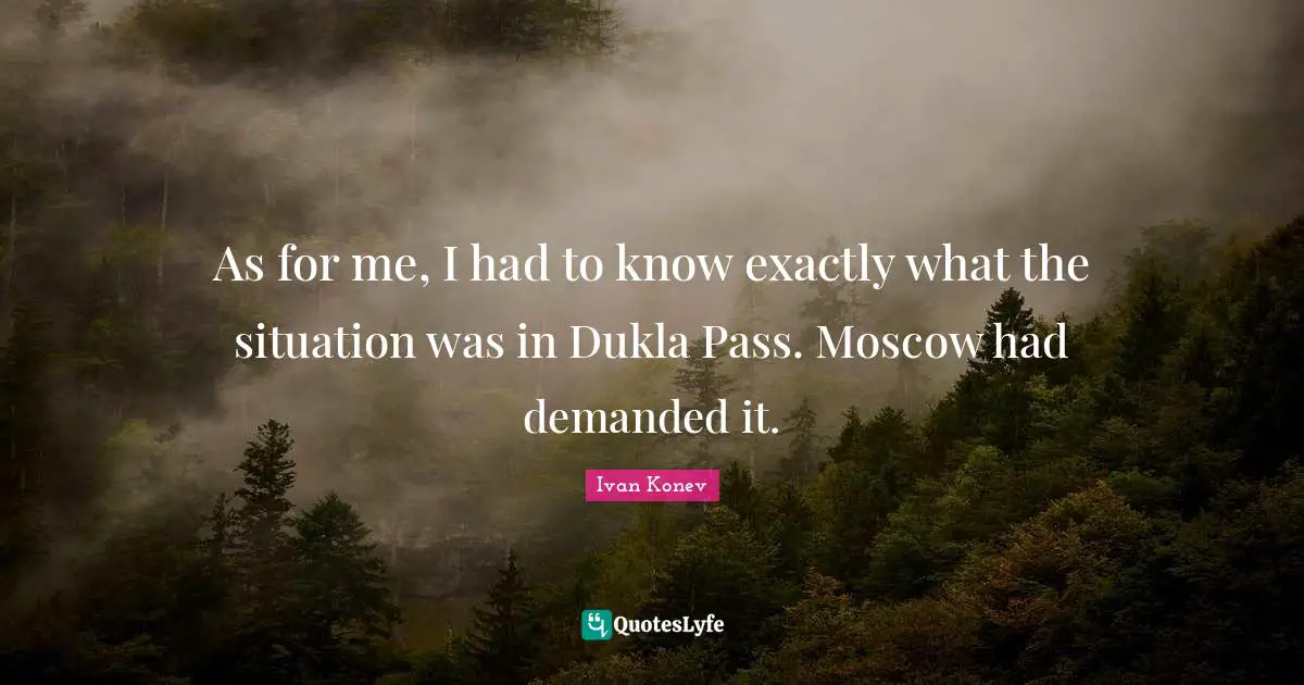 As for me, I had to know exactly what the situation was in Dukla Pass. Moscow had demanded it.