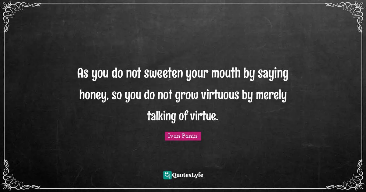 As you do not sweeten your mouth by saying honey, so you do not grow virtuous by merely talking of virtue.