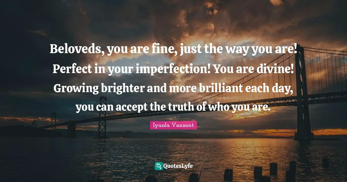 Beloveds, you are fine, just the way you are! Perfect in your imperfection! You are divine! Growing brighter and more brilliant each day, you can accept the truth of who you are.