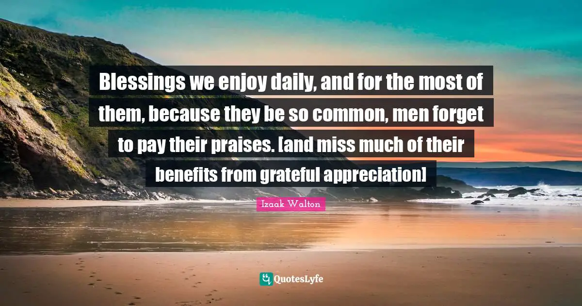 Blessings we enjoy daily, and for the most of them, because they be so common, men forget to pay their praises. [and miss much of their benefits from grateful appreciation]