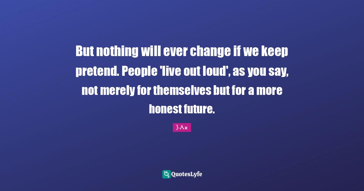 But nothing will ever change if we keep pretend. People 'live out loud', as you say, not merely for themselves but for a more honest future.