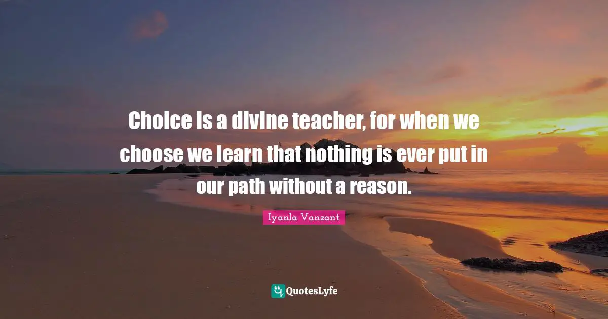 Choice is a divine teacher, for when we choose we learn that nothing is ever put in our path without a reason.