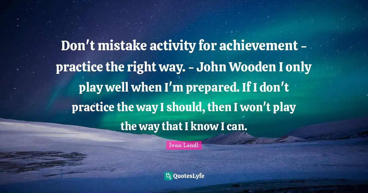 Don't mistake activity for achievement - practice the right way. - John Wooden I only play well when I'm prepared. If I don't practice the way I should, then I won't play the way that I know I can.