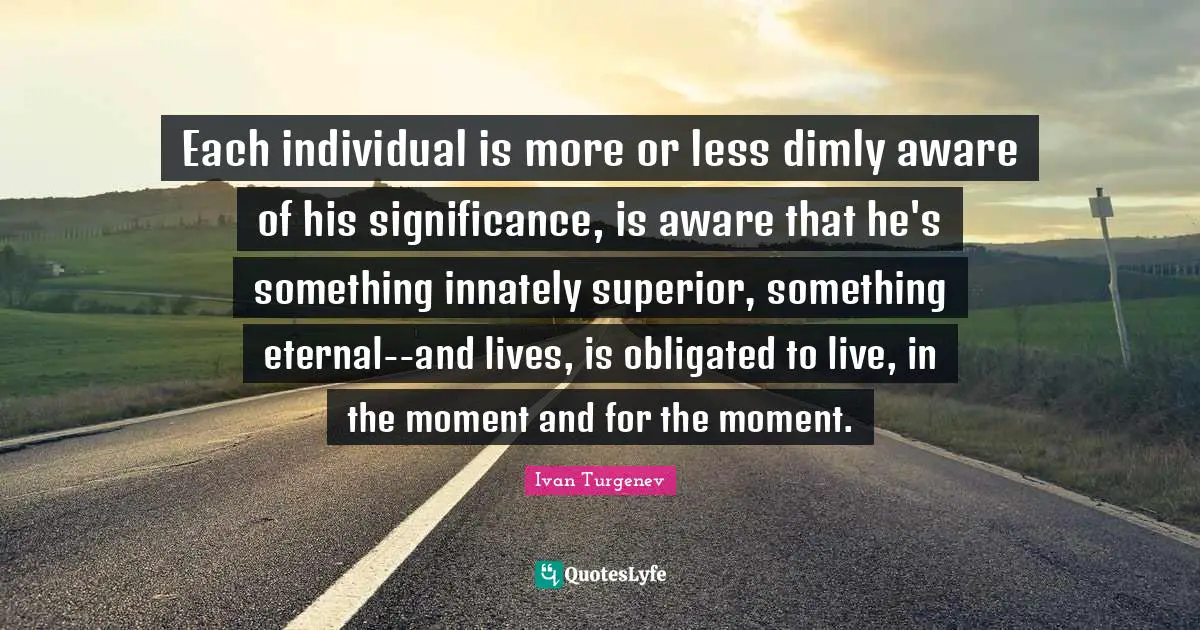 Each individual is more or less dimly aware of his significance, is aware that he's something innately superior, something eternal--and lives, is obligated to live, in the moment and for the moment.