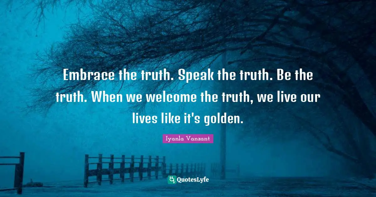 Embrace the truth. Speak the truth. Be the truth. When we welcome the truth, we live our lives like it's golden.