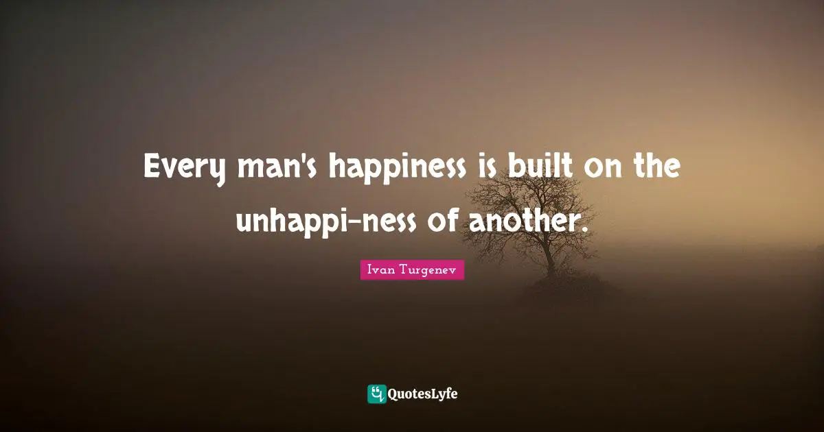Every man's happiness is built on the unhappi-ness of another.