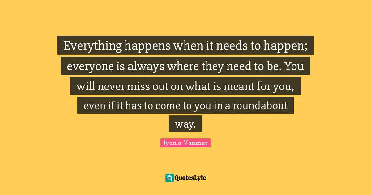 Iyanla Vanzant Quotes: "Everything happens when it needs to happen; everyone is always where they need to be. You will never miss out on what is meant for you, even if it has to come to you in a roundabout way."