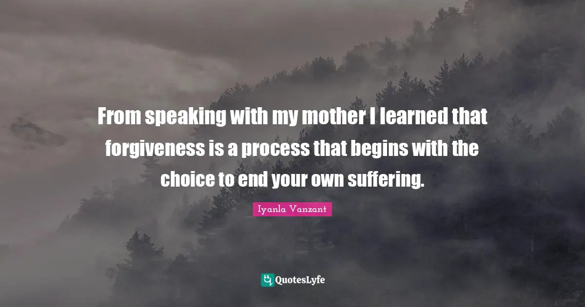 From speaking with my mother I learned that forgiveness is a process that begins with the choice to end your own suffering.