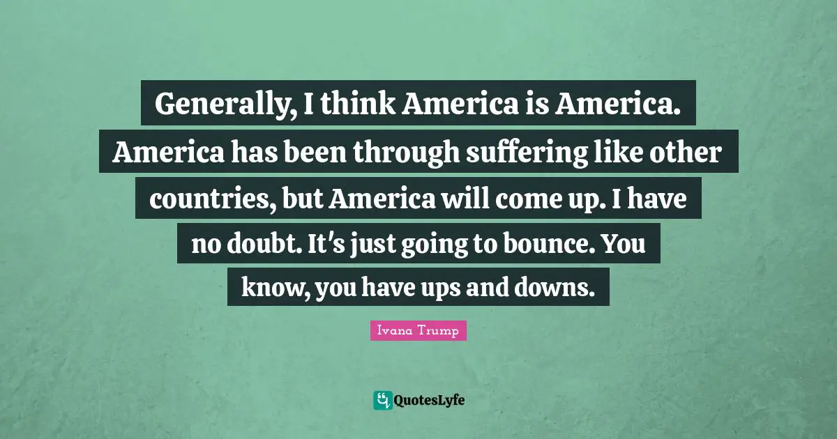 Ivana Trump Quotes: "Generally, I think America is America. America has been through suffering like other countries, but America will come up. I have no doubt. It's just going to bounce. You know, you have ups and downs."