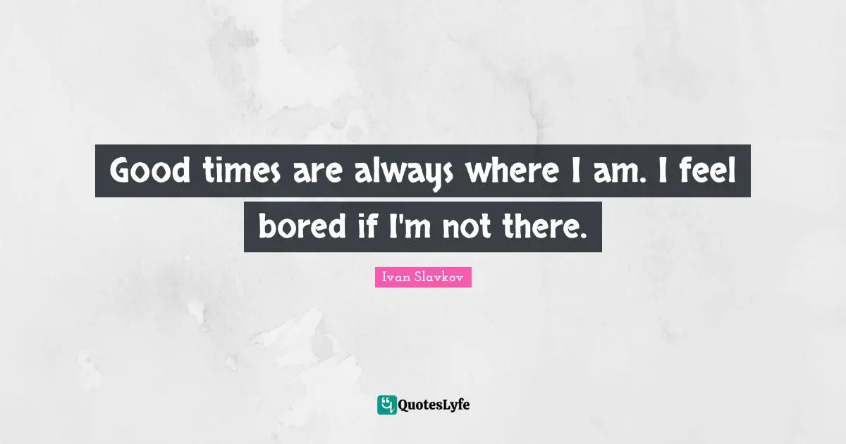 Good times are always where I am. I feel bored if I'm not there.