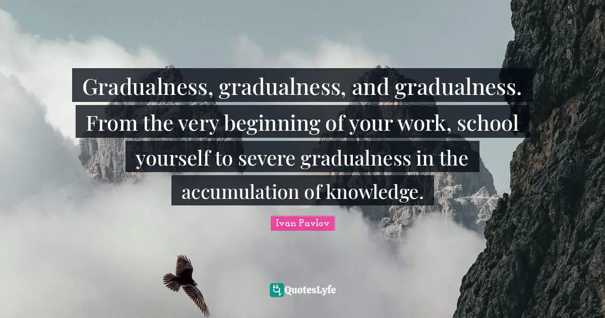 Gradualness, gradualness, and gradualness. From the very beginning of your work, school yourself to severe gradualness in the accumulation of knowledge.