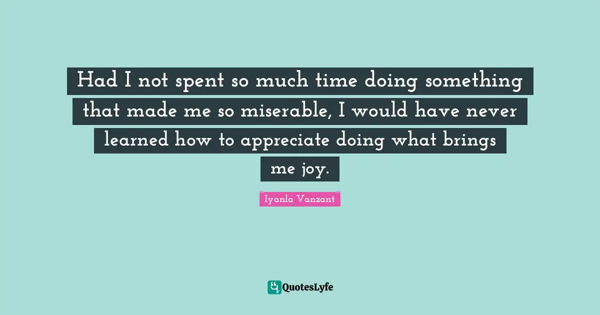 Had I not spent so much time doing something that made me so miserable, I would have never learned how to appreciate doing what brings me joy.