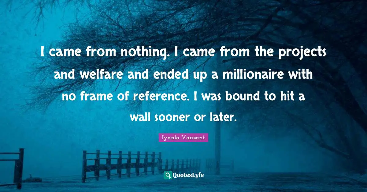 I came from nothing. I came from the projects and welfare and ended up a millionaire with no frame of reference. I was bound to hit a wall sooner or later.