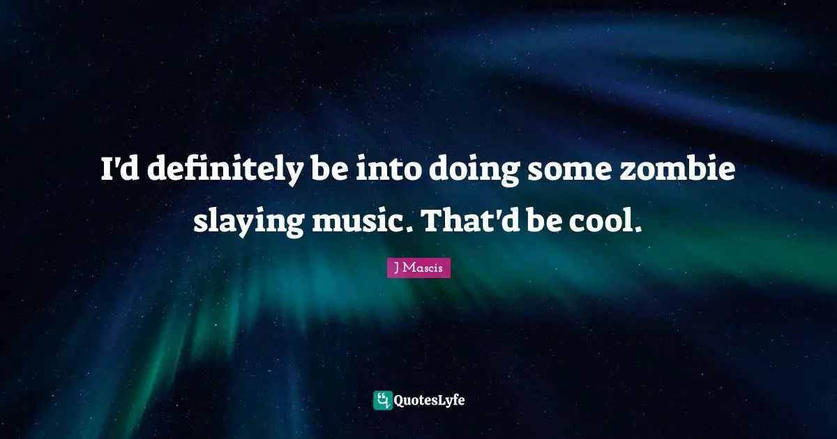 I'd definitely be into doing some zombie slaying music. That'd be cool.