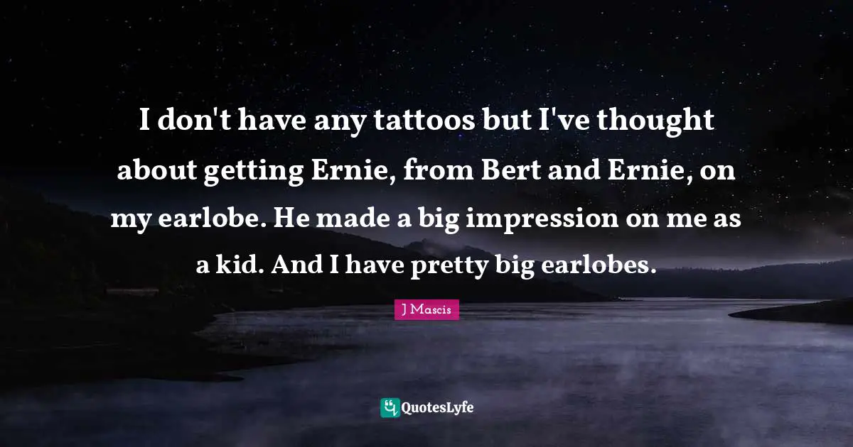 I don't have any tattoos but I've thought about getting Ernie, from Bert and Ernie, on my earlobe. He made a big impression on me as a kid. And I have pretty big earlobes.