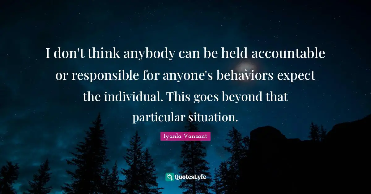 I don't think anybody can be held accountable or responsible for anyone's behaviors expect the individual. This goes beyond that particular situation.