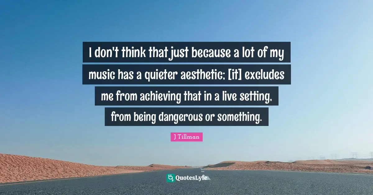 I don't think that just because a lot of my music has a quieter aesthetic; [it] excludes me from achieving that in a live setting, from being dangerous or something.