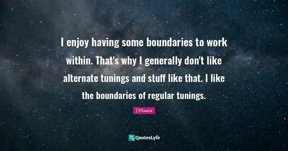 I enjoy having some boundaries to work within. That's why I generally don't like alternate tunings and stuff like that. I like the boundaries of regular tunings.