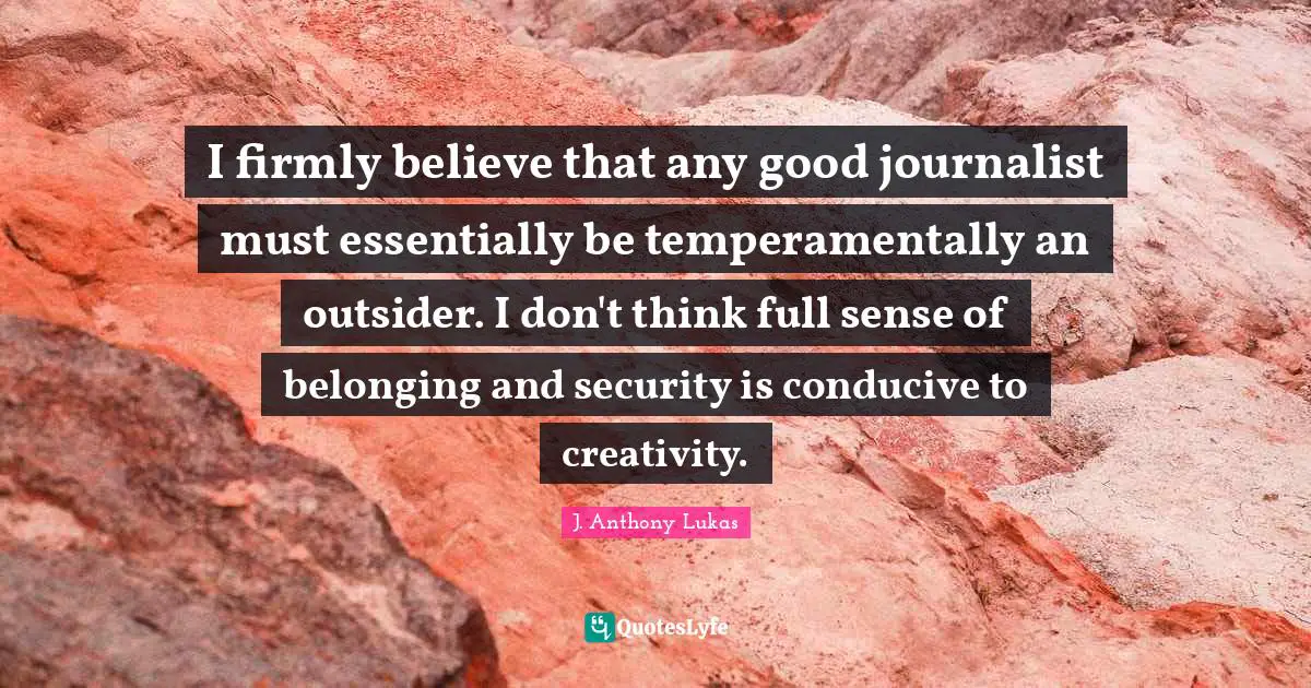 J. Anthony Lukas Quotes: "I firmly believe that any good journalist must essentially be temperamentally an outsider. I don't think full sense of belonging and security is conducive to creativity."