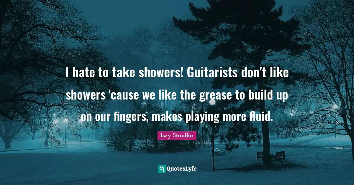 I hate to take showers! Guitarists don't like showers 'cause we like the grease to build up on our fingers, makes playing more fluid.