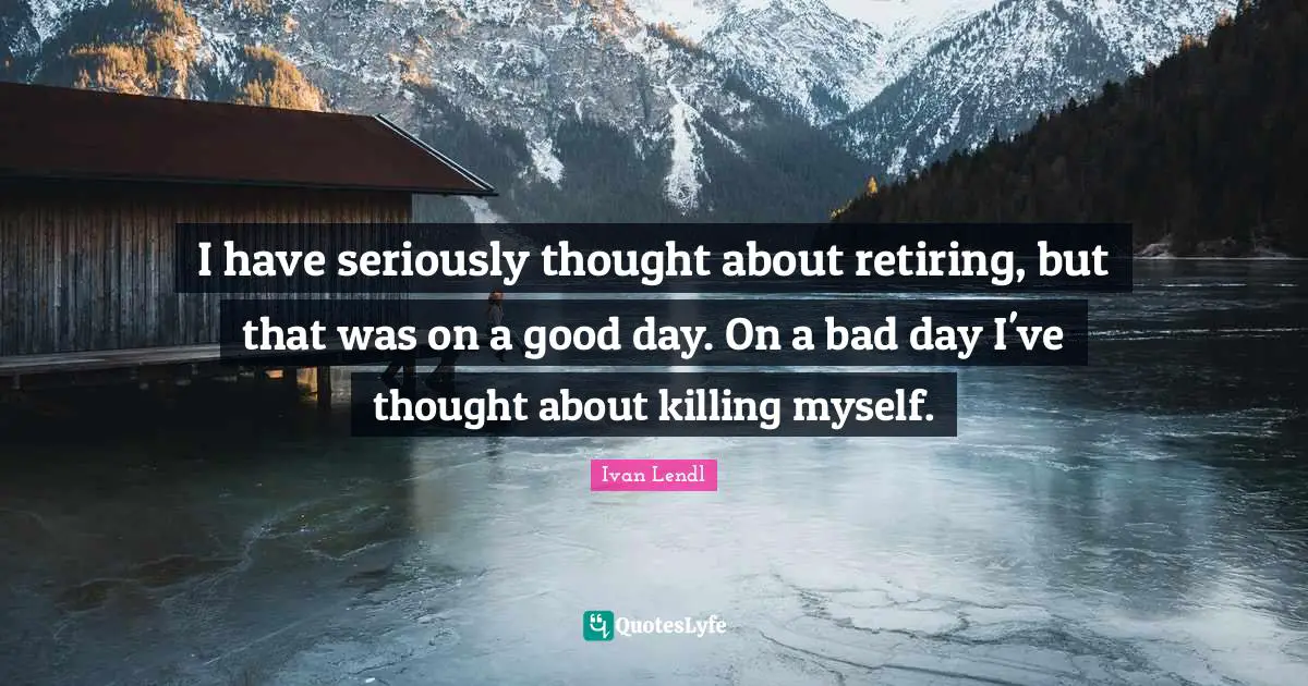I have seriously thought about retiring, but that was on a good day. On a bad day I've thought about killing myself.