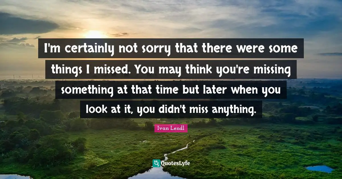 Not Sorry Quotes: "I'm certainly not sorry that there were some things I missed. You may think you're missing something at that time but later when you look at it, you didn't miss anything."