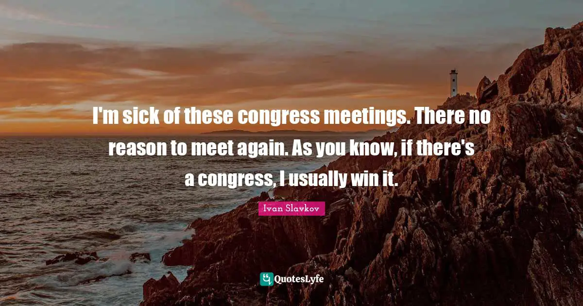 I'm sick of these congress meetings. There no reason to meet again. As you know, if there's a congress, I usually win it.