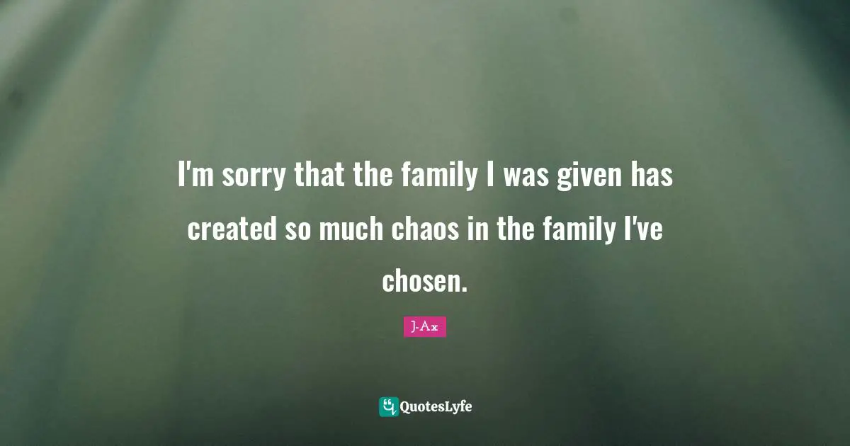I'm sorry that the family I was given has created so much chaos in the family I've chosen.