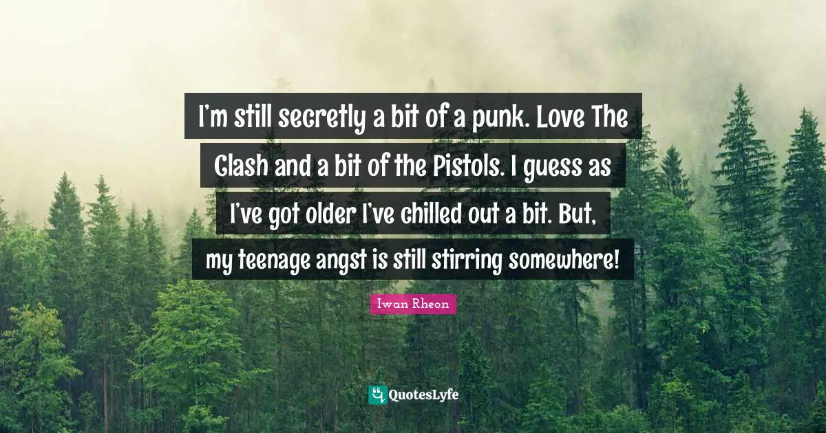 Stirring Quotes: "I’m still secretly a bit of a punk. Love The Clash and a bit of the Pistols. I guess as I’ve got older I’ve chilled out a bit. But, my teenage angst is still stirring somewhere!"