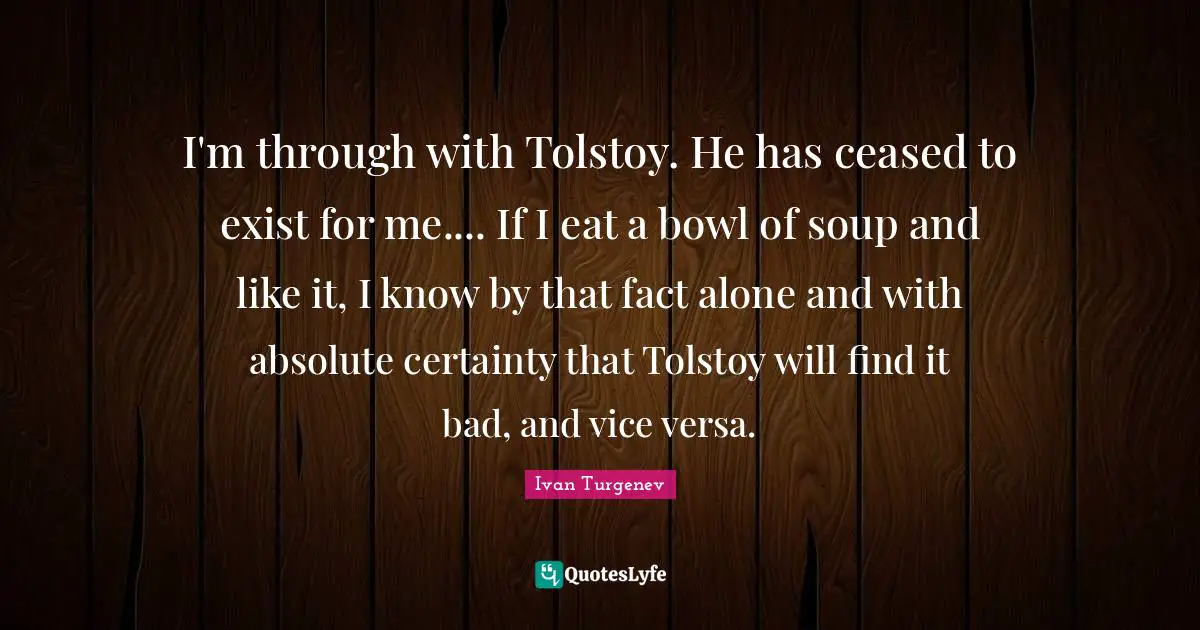 I'm through with Tolstoy. He has ceased to exist for me.... If I eat a bowl of soup and like it, I know by that fact alone and with absolute certainty that Tolstoy will find it bad, and vice versa.