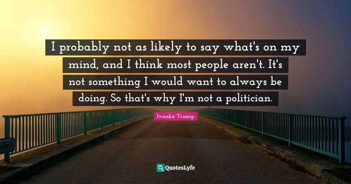 Ivanka Trump Quotes: "I probably not as likely to say what's on my mind, and I think most people aren't. It's not something I would want to always be doing. So that's why I'm not a politician."