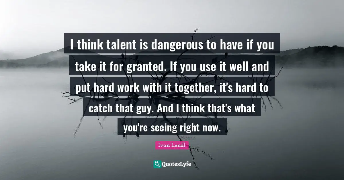 I think talent is dangerous to have if you take it for granted. If you use it well and put hard work with it together, it's hard to catch that guy. And I think that's what you're seeing right now.