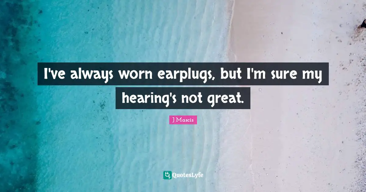 I've always worn earplugs, but I'm sure my hearing's not great.