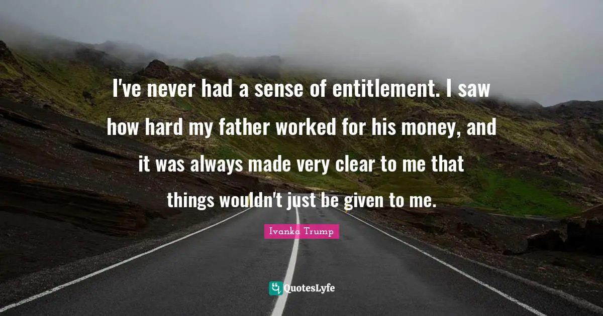 Ivanka Trump Quotes: "I've never had a sense of entitlement. I saw how hard my father worked for his money, and it was always made very clear to me that things wouldn't just be given to me."