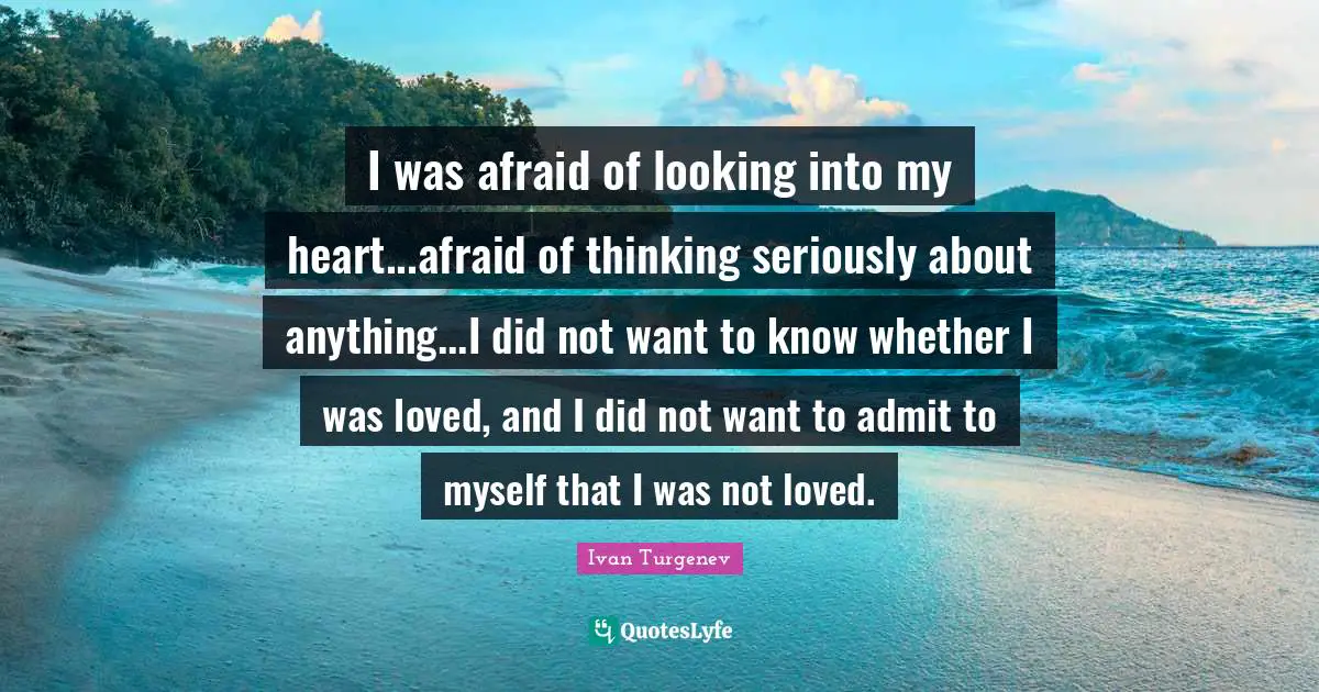 I was afraid of looking into my heart...afraid of thinking seriously about anything...I did not want to know whether I was loved, and I did not want to admit to myself that I was not loved.