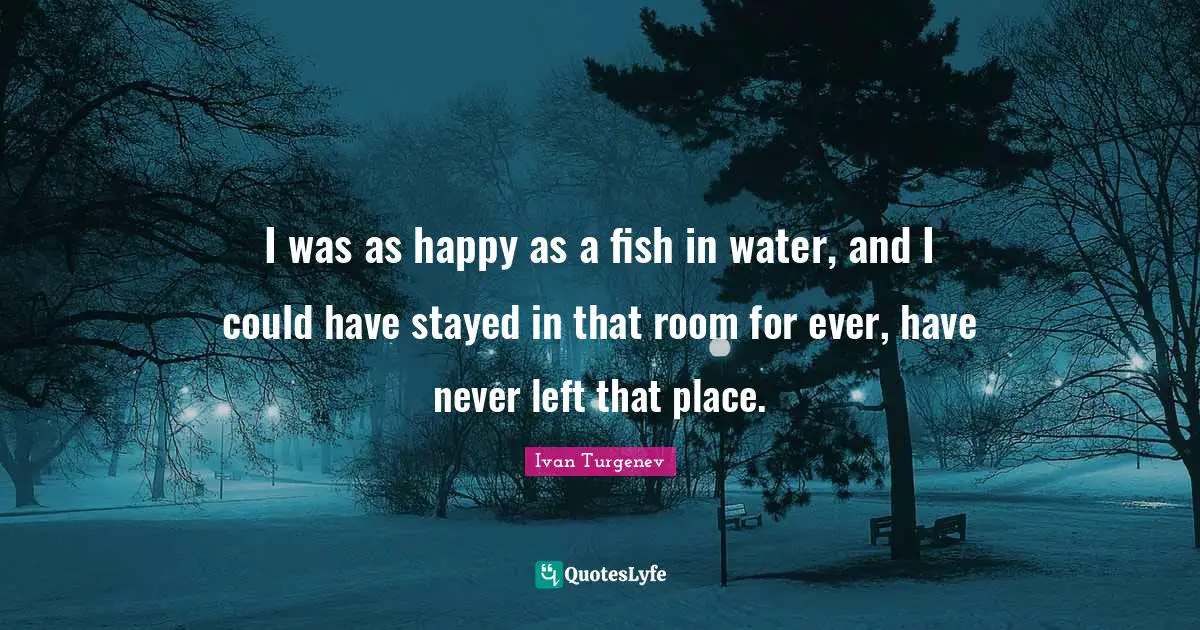 I was as happy as a fish in water, and I could have stayed in that room for ever, have never left that place.
