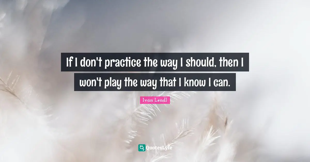 If I don't practice the way I should, then I won't play the way that I know I can.