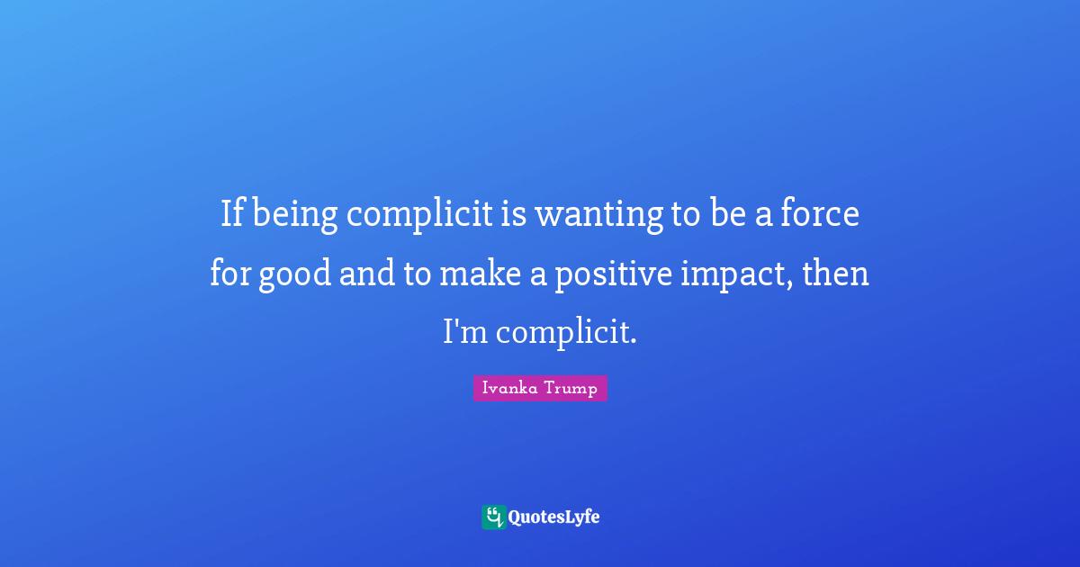 Ivanka Trump Quotes: "If being complicit is wanting to be a force for good and to make a positive impact, then I'm complicit."