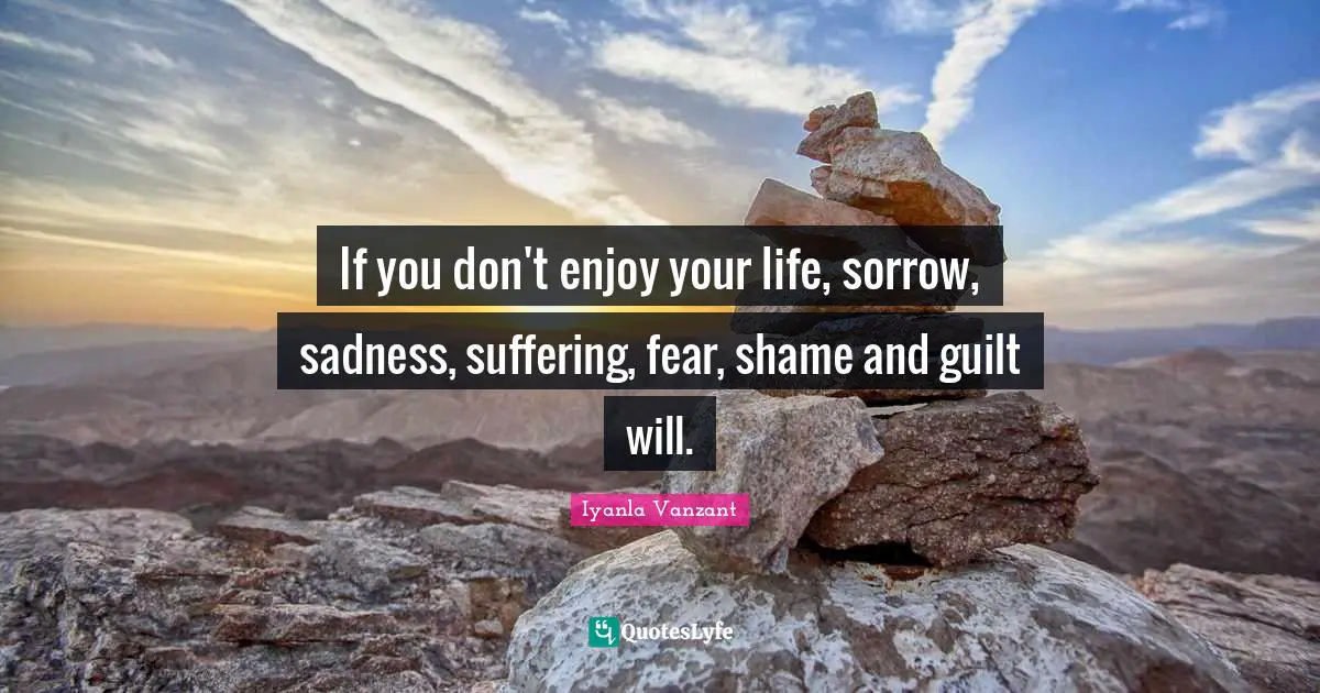 If you don't enjoy your life, sorrow, sadness, suffering, fear, shame and guilt will.