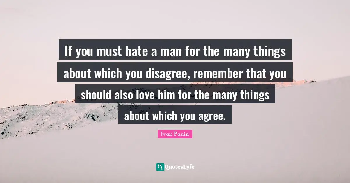 If you must hate a man for the many things about which you disagree, remember that you should also love him for the many things about which you agree.