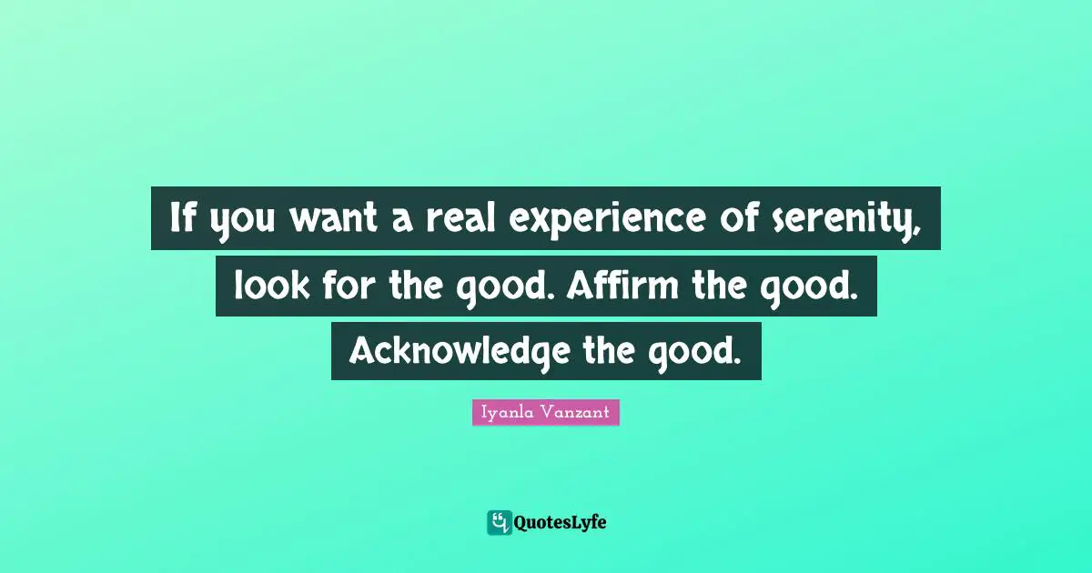 If you want a real experience of serenity, look for the good. Affirm the good. Acknowledge the good.
