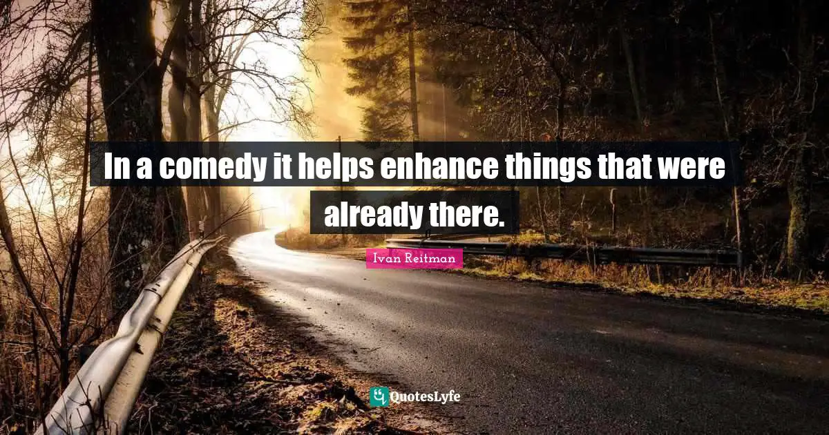 In a comedy it helps enhance things that were already there.