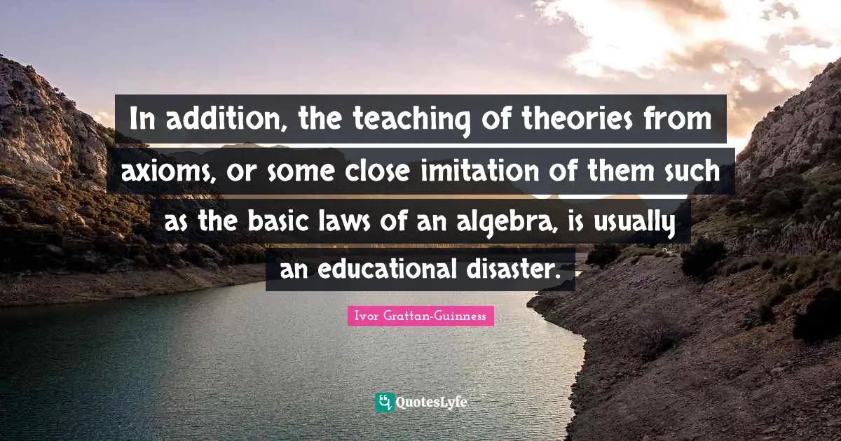 In addition, the teaching of theories from axioms, or some close imitation of them such as the basic laws of an algebra, is usually an educational disaster.