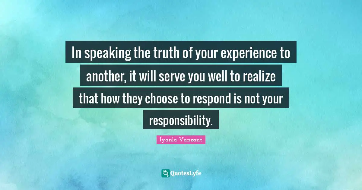In speaking the truth of your experience to another, it will serve you well to realize that how they choose to respond is not your responsibility.