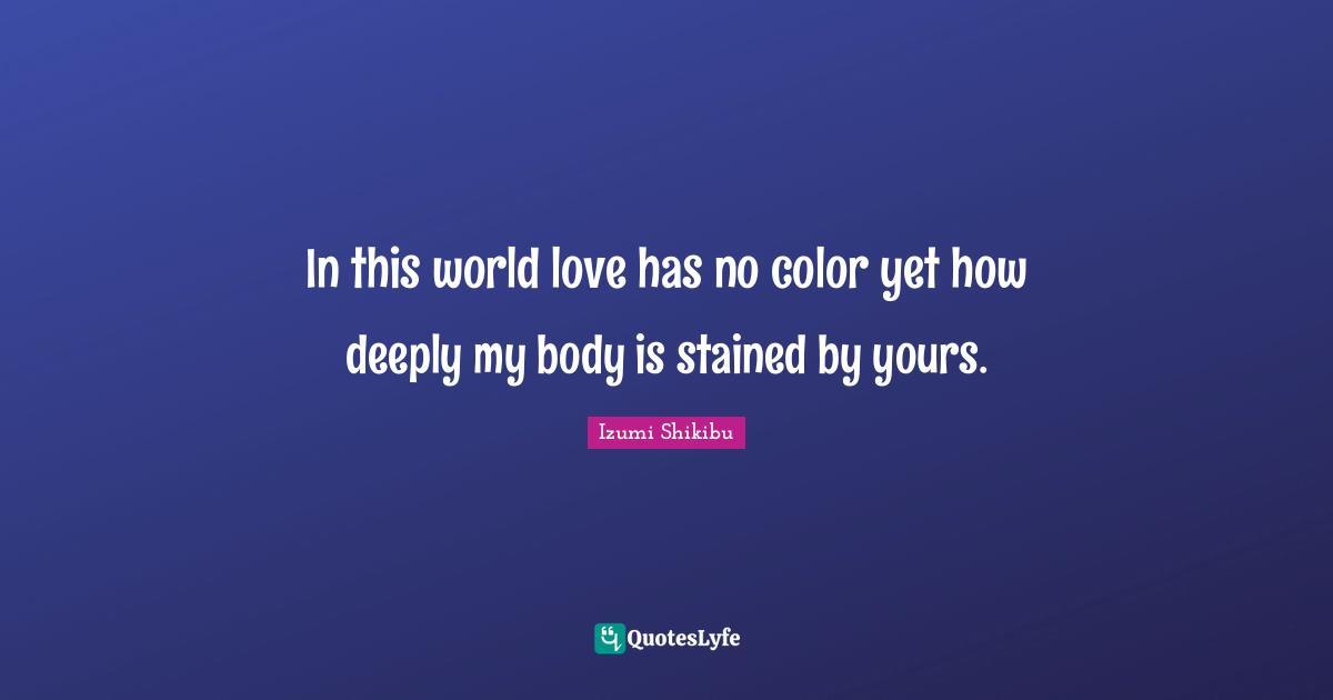 In this world love has no color yet how deeply my body is stained by yours.