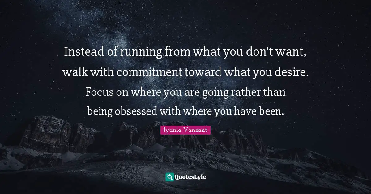 Instead of running from what you don't want, walk with commitment toward what you desire. Focus on where you are going rather than being obsessed with where you have been.
