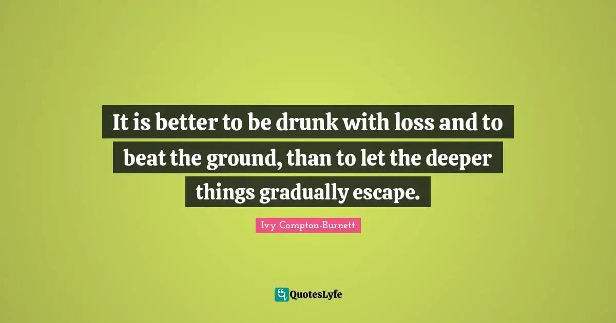 It is better to be drunk with loss and to beat the ground, than to let the deeper things gradually escape.