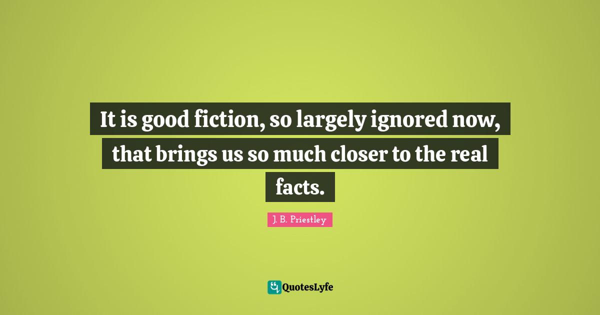 J.B. Priestley Quotes: "It is good fiction, so largely ignored now, that brings us so much closer to the real facts."