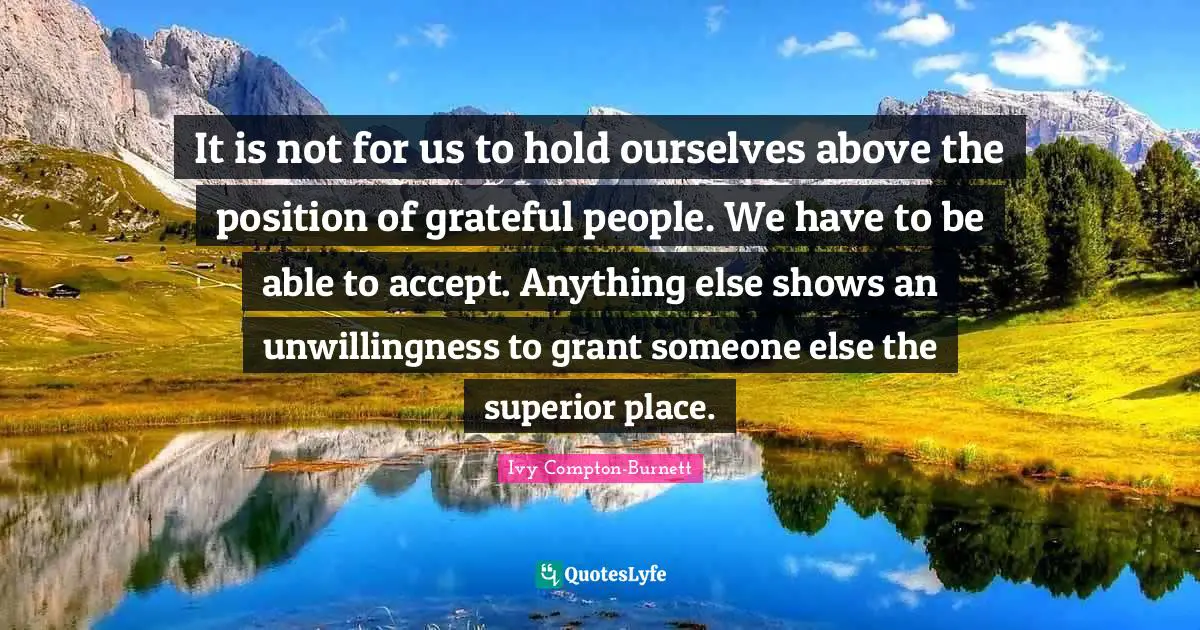 It is not for us to hold ourselves above the position of grateful people. We have to be able to accept. Anything else shows an unwillingness to grant someone else the superior place.